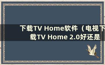 下载TV Home软件（电视下载TV Home 2.0好还是3.0好）